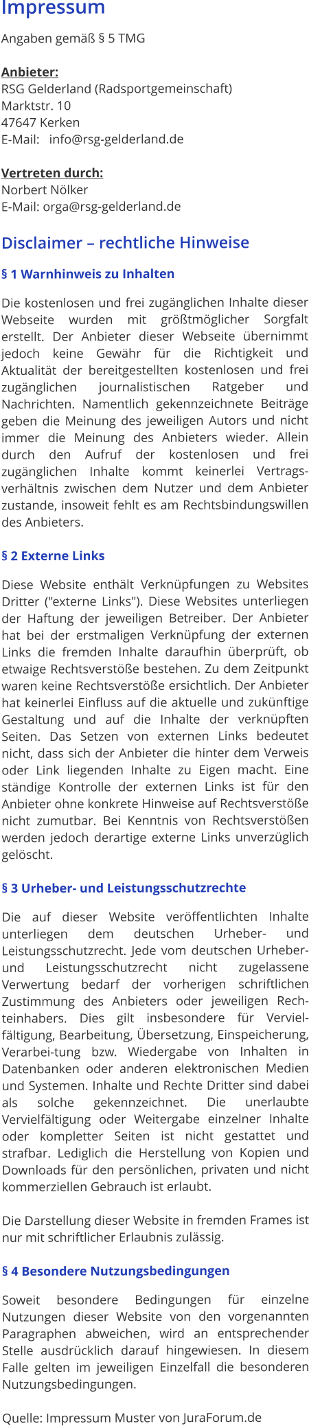 Impressum   Angaben gemäß § 5 TMG   Anbieter: RSG Gelderland (Radsportgemeinschaft) Marktstr. 10  47647 Kerken E-Mail:   info@rsg-gelderland.de  Vertreten durch: Norbert Nölker  E-Mail: orga@rsg-gelderland.de  Disclaimer – rechtliche Hinweise § 1 Warnhinweis zu Inhalten Die kostenlosen und frei zugänglichen Inhalte dieser Webseite wurden mit größtmöglicher Sorgfalt erstellt. Der Anbieter dieser Webseite übernimmt jedoch keine Gewähr für die Richtigkeit und Aktualität der bereitgestellten kostenlosen und frei zugänglichen journalistischen Ratgeber und Nachrichten. Namentlich gekennzeichnete Beiträge geben die Meinung des jeweiligen Autors und nicht immer die Meinung des Anbieters wieder. Allein durch den Aufruf der kostenlosen und frei zugänglichen Inhalte kommt keinerlei Vertrags-verhältnis zwischen dem Nutzer und dem Anbieter zustande, insoweit fehlt es am Rechtsbindungswillen des Anbieters.  § 2 Externe Links Diese Website enthält Verknüpfungen zu Websites Dritter ("externe Links"). Diese Websites unterliegen der Haftung der jeweiligen Betreiber. Der Anbieter hat bei der erstmaligen Verknüpfung der externen Links die fremden Inhalte daraufhin überprüft, ob etwaige Rechtsverstöße bestehen. Zu dem Zeitpunkt waren keine Rechtsverstöße ersichtlich. Der Anbieter hat keinerlei Einfluss auf die aktuelle und zukünftige Gestaltung und auf die Inhalte der verknüpften Seiten. Das Setzen von externen Links bedeutet nicht, dass sich der Anbieter die hinter dem Verweis oder Link liegenden Inhalte zu Eigen macht. Eine ständige Kontrolle der externen Links ist für den Anbieter ohne konkrete Hinweise auf Rechtsverstöße nicht zumutbar. Bei Kenntnis von Rechtsverstößen werden jedoch derartige externe Links unverzüglich gelöscht.  § 3 Urheber- und Leistungsschutzrechte Die auf dieser Website veröffentlichten Inhalte unterliegen dem deutschen Urheber- und Leistungsschutzrecht. Jede vom deutschen Urheber- und Leistungsschutzrecht nicht zugelassene Verwertung bedarf der vorherigen schriftlichen Zustimmung des Anbieters oder jeweiligen Rech-teinhabers. Dies gilt insbesondere für Verviel-fältigung, Bearbeitung, Übersetzung, Einspeicherung, Verarbei-tung bzw. Wiedergabe von Inhalten in Datenbanken oder anderen elektronischen Medien und Systemen. Inhalte und Rechte Dritter sind dabei als solche gekennzeichnet. Die unerlaubte Vervielfältigung oder Weitergabe einzelner Inhalte oder kompletter Seiten ist nicht gestattet und strafbar. Lediglich die Herstellung von Kopien und Downloads für den persönlichen, privaten und nicht kommerziellen Gebrauch ist erlaubt.  Die Darstellung dieser Website in fremden Frames ist nur mit schriftlicher Erlaubnis zulässig.  § 4 Besondere Nutzungsbedingungen Soweit besondere Bedingungen für einzelne Nutzungen dieser Website von den vorgenannten Paragraphen abweichen, wird an entsprechender Stelle ausdrücklich darauf hingewiesen. In diesem Falle gelten im jeweiligen Einzelfall die besonderen Nutzungsbedingungen.  Quelle: Impressum Muster von JuraForum.de